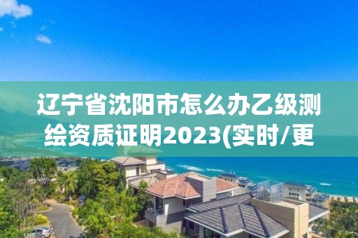 辽宁省沈阳市怎么办乙级测绘资质证明2023(实时/更新中)