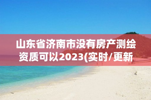 山东省济南市没有房产测绘资质可以2023(实时/更新中)