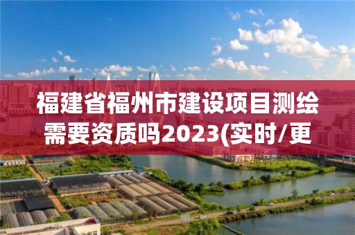 福建省福州市建设项目测绘需要资质吗2023(实时/更新中)