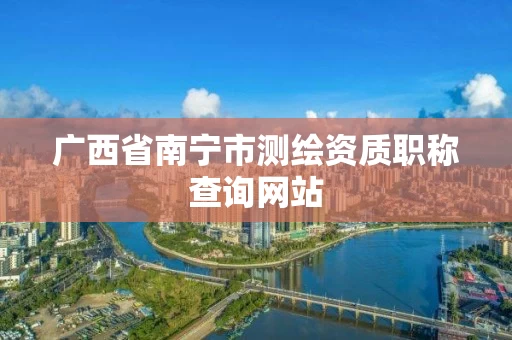 广西省南宁市测绘资质职称查询网站 广西省南宁市测绘资质职称查询网站