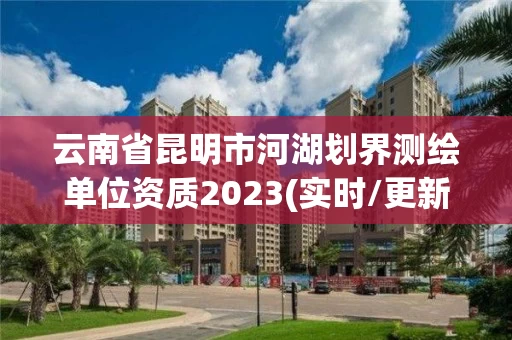 云南省昆明市河湖划界测绘单位资质2023(实时/更新中) 云南省昆明市河湖划界测绘单位资质2023(实时/更新中)