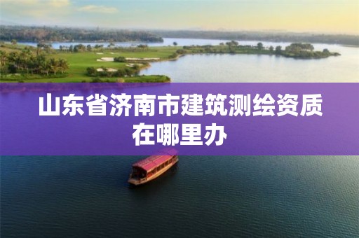 山东省济南市建筑测绘资质在哪里办