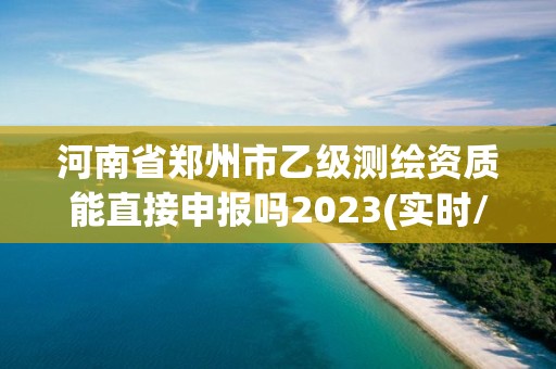 河南省郑州市乙级测绘资质能直接申报吗2023(实时/更新中)