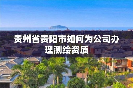 贵州省贵阳市如何为公司办理测绘资质