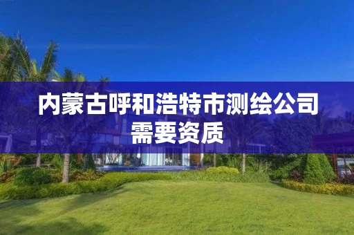 内蒙古呼和浩特市测绘公司需要资质 内蒙古呼和浩特市测绘公司需要资质