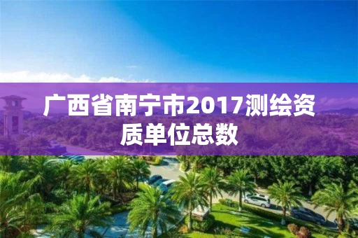 广西省南宁市2017测绘资质单位总数 广西省南宁市2017测绘资质单位总数