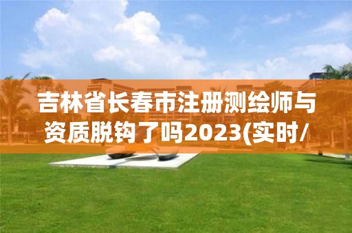 吉林省长春市注册测绘师与资质脱钩了吗2023(实时/更新中)