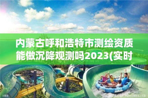 内蒙古呼和浩特市测绘资质能做沉降观测吗2023(实时/更新中)