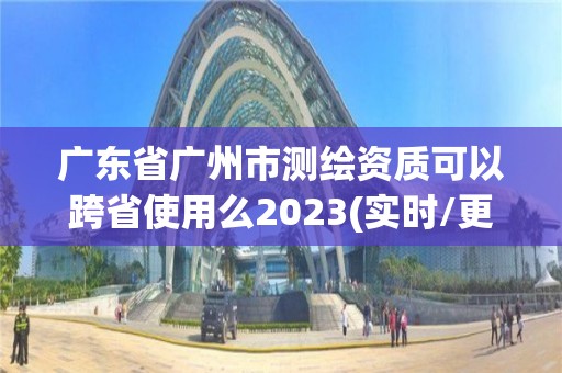 广东省广州市测绘资质可以跨省使用么2023(实时/更新中)