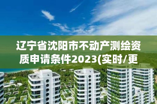 辽宁省沈阳市不动产测绘资质申请条件2023(实时/更新中)