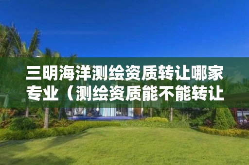 三明海洋测绘资质转让哪家专业(测绘资质能不能转让) 三明海洋测绘资质转让哪家专业(测绘资质能不能转让)