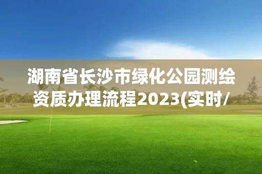 湖南省长沙市绿化公园测绘资质办理流程2023(实时/更新中) 湖南省长沙市绿化公园测绘资质办理流程2023(实时/更新中)