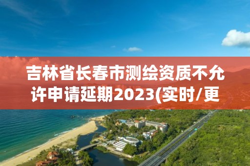 吉林省长春市测绘资质不允许申请延期2023(实时/更新中)