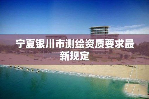 宁夏银川市测绘资质要求最新规定