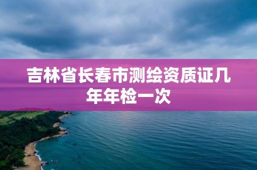 吉林省长春市测绘资质证几年年检一次