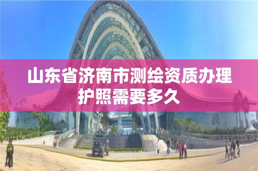 山东省济南市测绘资质办理护照需要多久 山东省济南市测绘资质办理护照需要多久