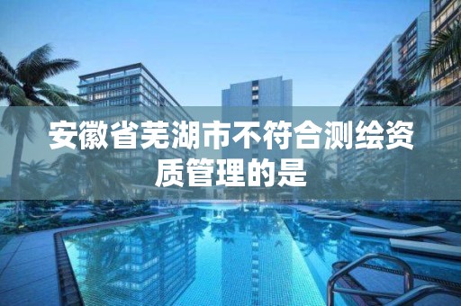 安徽省芜湖市不符合测绘资质管理的是