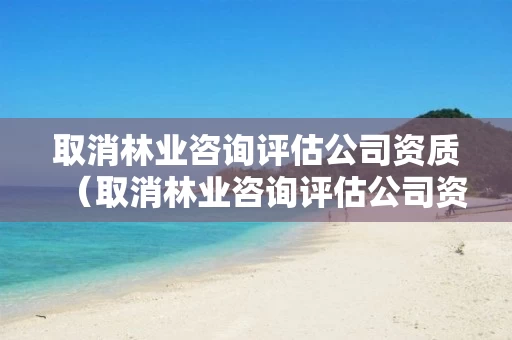 取消林业咨询评估公司资质(取消林业咨询评估公司资质申请) 取消林业咨询评估公司资质(取消林业咨询评估公司资质申请)