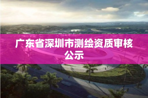 广东省深圳市测绘资质审核公示