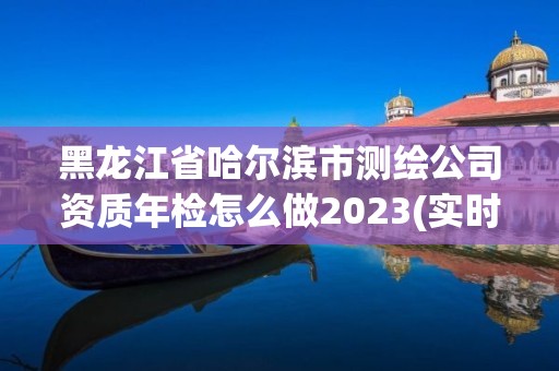 黑龙江省哈尔滨市测绘公司资质年检怎么做2023(实时/更新中)