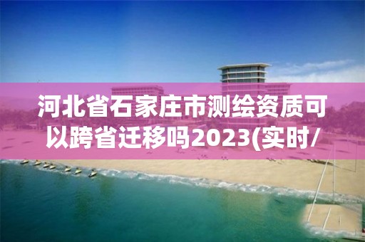 河北省石家庄市测绘资质可以跨省迁移吗2023(实时/更新中)