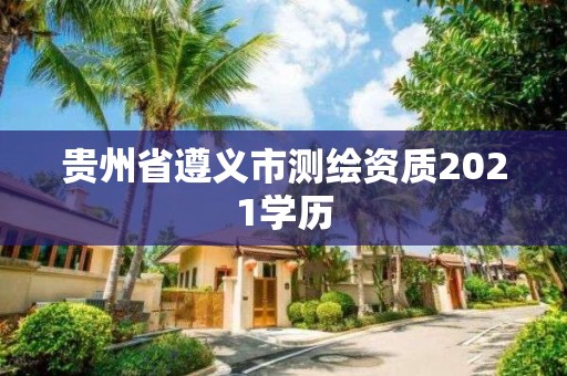 贵州省遵义市测绘资质2021学历