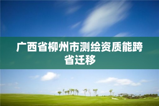 广西省柳州市测绘资质能跨省迁移