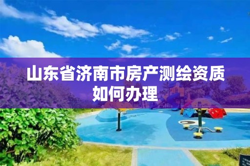 山东省济南市房产测绘资质如何办理