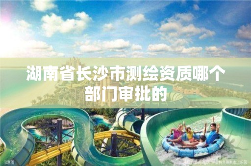 湖南省长沙市测绘资质哪个部门审批的