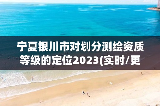 宁夏银川市对划分测绘资质等级的定位2023(实时/更新中)