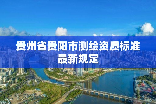 贵州省贵阳市测绘资质标准最新规定