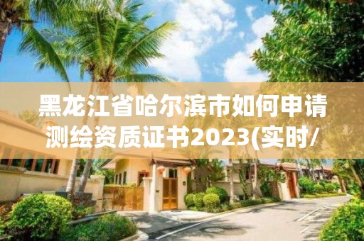 黑龙江省哈尔滨市如何申请测绘资质证书2023(实时/更新中)