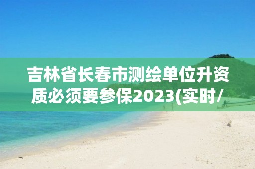 吉林省长春市测绘单位升资质必须要参保2023(实时/更新中)