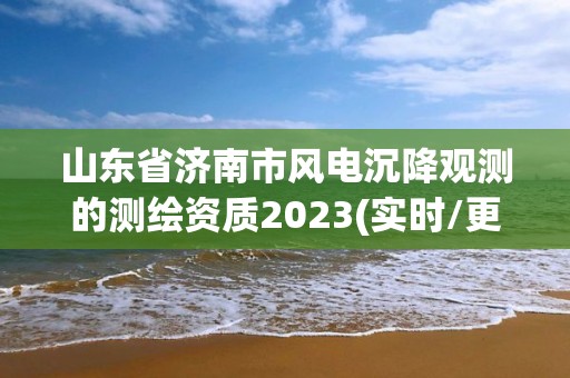 山东省济南市风电沉降观测的测绘资质2023(实时/更新中)