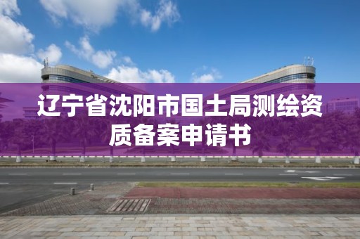 辽宁省沈阳市国土局测绘资质备案申请书