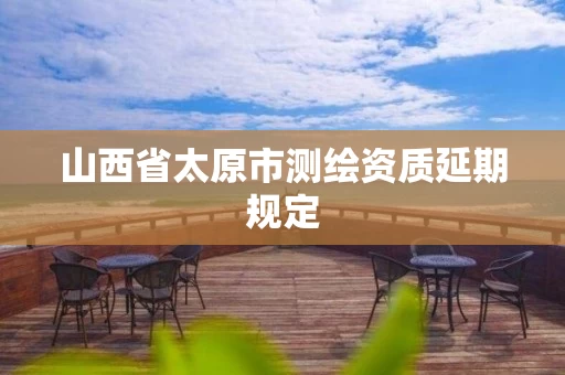 山西省太原市测绘资质延期规定 山西省太原市测绘资质延期规定
