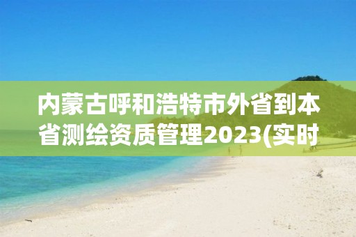 内蒙古呼和浩特市外省到本省测绘资质管理2023(实时/更新中)