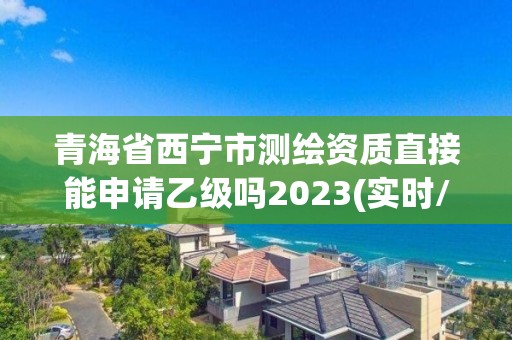 青海省西宁市测绘资质直接能申请乙级吗2023(实时/更新中)