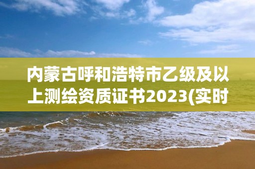 内蒙古呼和浩特市乙级及以上测绘资质证书2023(实时/更新中)