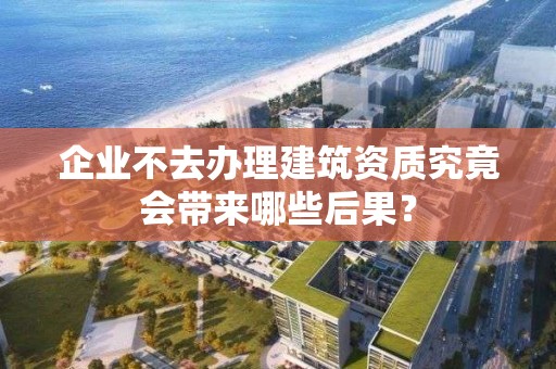 企业不去办理建筑资质究竟会带来哪些后果？