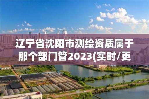 辽宁省沈阳市测绘资质属于那个部门管2023(实时/更新中)