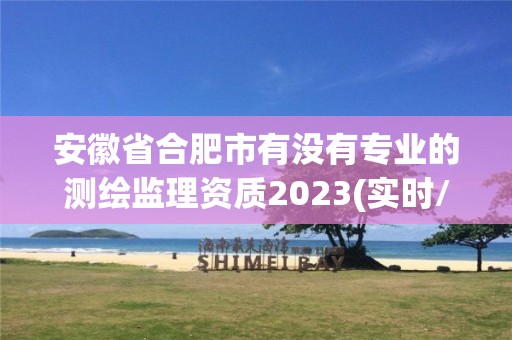 安徽省合肥市有没有专业的测绘监理资质2023(实时/更新中)