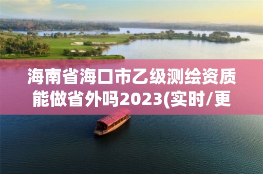 海南省海口市乙级测绘资质能做省外吗2023(实时/更新中)