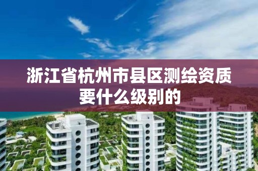 浙江省杭州市县区测绘资质要什么级别的