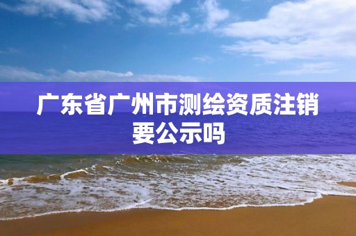 广东省广州市测绘资质注销要公示吗