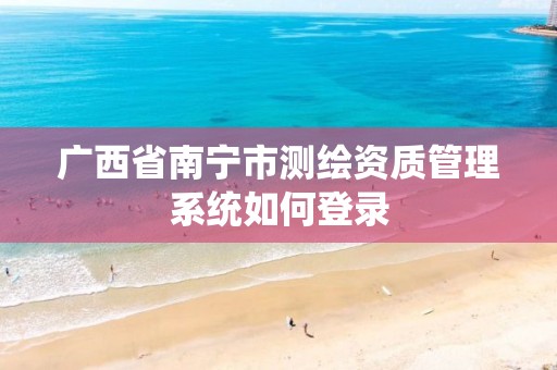 广西省南宁市测绘资质管理系统如何登录