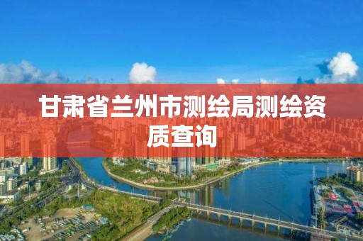 甘肃省兰州市测绘局测绘资质查询