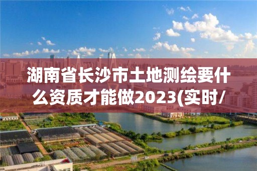 湖南省长沙市土地测绘要什么资质才能做2023(实时/更新中)