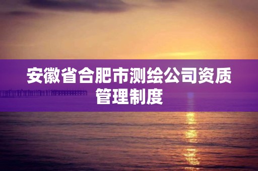 安徽省合肥市测绘公司资质管理制度