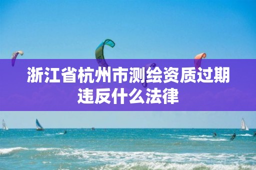 浙江省杭州市测绘资质过期违反什么法律